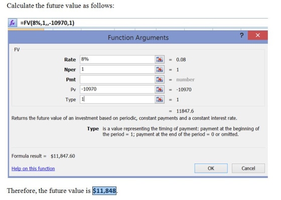Calculate the future value as follows: ifel-N(8%,1,,-10970,1) Function Arguments FV Rate 8% Nper 1 Pmt | = 0.08 number Pv 10970 Type 1 10970 11847.6 Returns the future value of an investment based on periodic, constant payments and a constant interest rate. Type is a value representing the timing of payment: payment at the beginning of the period 1; payment at the end of the period 0 or omitted. Formula result$11,847.60 Help on this function OK Cancel Therefore, the future value is $11,848