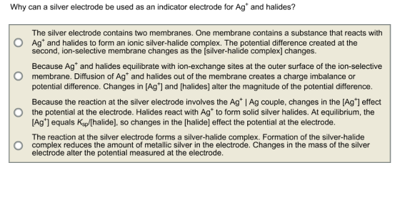 Why can a silver electrode be used as an indicator electrode for Ag and halides? The silver electrode contains two membranes. One membrane contains a substance that reacts with O Ag and halides to form an ionic silver-halide complex. The potential difference created at the second, ion-selective membrane changes as the [silver-halide complex] changes Because Ag and halides equilibrate with ion-exchange sites at the outer surface of the ion-selective O membrane. Diffusion of Ag and halides out of the membrane creates a charge imbalance or potential difference. Changes in [Ag and Chalides] alter the magnitude of the potential difference. Because the reaction at the silver electrode involves the Ag IAg couple, changes in the [Ag+] effect O the potential at the electrode. Halides react with Ag to form solid silver halides. At equilibrium, the [Ag equals sp so changes in the [halidel effect the potential at the electrode The reaction at the silver electrode forms a silver-halide complex. Formation of the silver-halide O complex reduces the amount of metallic silver in the electrode. Changes in the mass of the silver electrode alter the potential measured at the electrode.