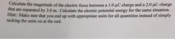 Calculate the magnitude of the electric force between a 1.0 uC charge and a 2.0 uC charge that are separated by 3.0 m. Calculate the electric potential energy for the same situation. Hint: Make sure that you end up with appropriate units for all quantities instead of simply tacking the units on at the end.