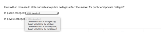 How will an increase in state subsidies to public colleges affect the market for public and private colleges? In public colleges:(Click to select In private colleges (Click to select) Demand will shift to the right (up) Supply will shift to the left (up) Demand will shift to the left (down) Supply will shift to the right (down)