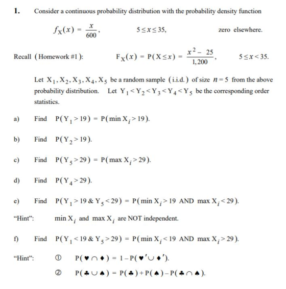 1. Consider a continuous probability distribution with the probability density function fx(x)-- 600 5 sx35 zero elsewhere. x-25 1,200 Recall ( Homework #1 ) Fx(x) -P(Xx) - 5 x<35 Let X1, X2.X3,X4,Xs be a random sample (i.id.) of size n 5 from the above probability distribution. Let Y1Y2<Y3 <Y4Ys be the corresponding order statistics a) Find P(Y1>19) - P(min X,> 19) b) Find P(Y2> 19) Find P(Y5>29)=P(max Xi > 29) d) Find P(Y4 29) P(Yi> 19 & Y5<29)-Pfmin Xī>19 AND max Xi<29) min X, and max X, are NOT independent. P(Yi < 19 & Y5>29) = P(min Xi<19 AND max Xi>29) Find Hint: Find