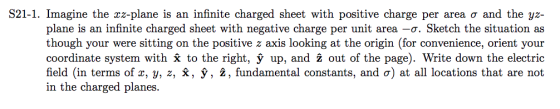 S21-1. Imagine the xz-plane is an infinite charged sheet with positive charge per area σ and the yz- plane is an infinite charged sheet with negative charge per unit area -a. Sketch the situation as though your were sitting on the positive z axis looking at the origin (for convenience, orient your coordinate system with Ỹ to the right, ỳ up, and ż out of the page). Write down the electric field (in terms of x, y, z, x, у, г, fundamental constants, and σ) at all locations that are not in the charged planes.