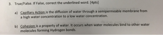 3. True/False. If False, correct the underlined word. [4pts] Capillary Action is the diffusion of water through a semipermeable membrane from a high water concentration to a low water concentration. a) b) Cohesion is a property of water. It occurs when water molecules bind to other water molecules forming Hydrogen bonds