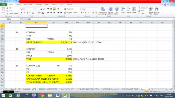 Home nert Page Layout Formulas Data Review View dd-Ins Cut E AutoSum Wrap Text aCopy в 1 프 . Ej-., Δ. : rーー 逻锂函Merge & Center. $, % , 弼,8 Conditional Format eCell Insert Delete Format Sort &Find & Format Painter Formatting as Table Styles2 Clear Clipboard Alignment Number Cells Edting BK26 BI BJ BK BL BM BN BO BP BQ BR BS BT BU BV 26 27 28 29 30 31 32 1a COUPON YTM LIFE PRICE OF BOND 5% 4% 10 YEARS $1,081.11 EXCEL-PV(4%,10-50-1000) 1b 45% COUPON LIFE PRICE 34 35 36 37 38 39 40 YEARS 1100 2.90% EXCEL-RATE(7,45, 1100,-1000) COUPON (C1) PO P1 CURRENT YIELD C1/PO- CAPITAL GAIN YIELD (P 1-PO)/P0= TOTAL RETURN-(P1 + C1-PO/PO- 3% 30 900 950 3.33% 5.56% 8.89% 42 43 (4 커 , Sheet2 . AFN BANKING NOTE BIDDING, UNDERWRITING / EUAC AW PM LIFE LP, lP, MRP, INFLATION YIELD WARRANTrefund bond CLEAN INVOICE PRICE ! Sheet1 02:54 06-01-2019
