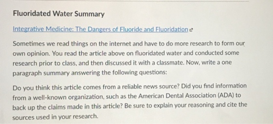 Fluoridated Water Summary Integrative Medicine: The Dangers of Fluoride and Fluoridation e Sometimes we read things on the internet and have to do more research to form our own opinion. You read the article above on fluoridated water and conducted some research prior to class, and then discussed it with a classmate. Now, write a one paragraph summary answering the following questions Do you think this article comes from a reliable news source? Did you find information from a well-known organization, such as the American Dental Association (ADA) to back up the claims made in this article? Be sure to explain your reasoning and cite the sources used in your research.