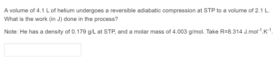 A volume of 4.1 L of helium undergoes a reversible adiabatic compression at STP to a volume of 2.1 L. What is the work (in J)