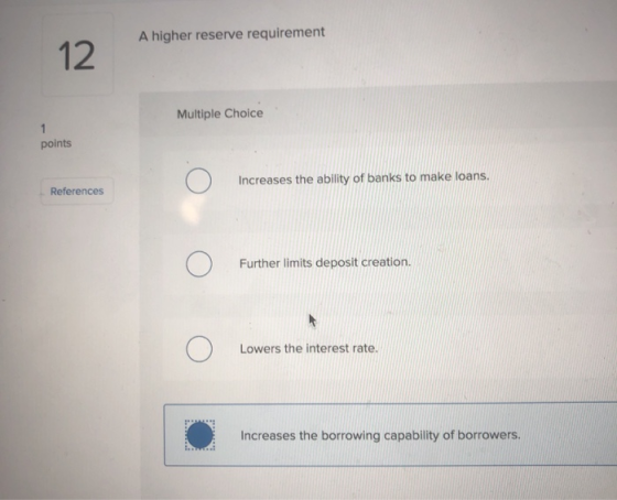 A higher reserve requirement 12 Multiple Choice points Increases the ability of banks to make loans. References Further limit