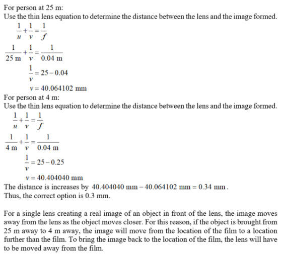 For person at 25 m: Use the thin lens equation to determine the distance between the lens and the image formed u V 25 m v 0.04 m 25-0.04 v 40.064102 mm For person at 4 m Use the thin lens equation to determine the distance between the lens and the image formed. u v 4 m v 0.04 m -25-0.25 v40.404040 mm The distance is increases by 40.404040 mm 40.064102 mm 0.34 mm Thus, the correct option is 0.3 mm. For a single lens creating a real image of an object in front of the lens, the image moves away from the lens as the object moves closer. For this reason, if the object is brought from 25 m away to 4 m away, the image will move from the location of the film to a location further than the film. To bring the image back to the location of the film, the lens will have to be moved away from the film