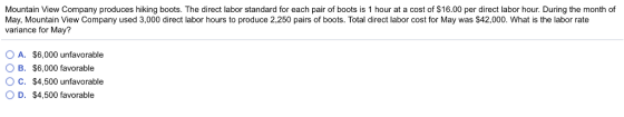 Mountain View Company produces hiking boots. The direct labor standard for each pair of boots is 1 hour at a cost of $16.00 per direct labor hour. During the month of May, Mountain View Company used 3,000 direct labor hours to produce 2,250 pairs of boots. Total direct labor cost for May was $42,000. What is the labor rate variance for May? OA. $6,000 unfavorable OB. $6,000 favorable O C. $4,500 unfavorable O D. $4,500 favorable