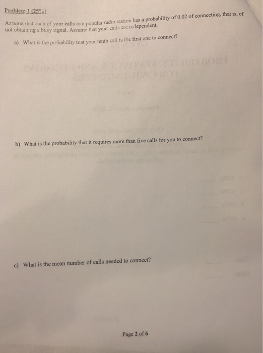 Problerr 1 125) Assume that oach of your call not oblaining a busy signal. Assume that your cas ls to a popular radio station has a probability of 0.02 of connecting, that is, of are independent. a) What is the probability tiat your tenth cell is the first one to connect? b) What is the probability that it requires more than five calls for you to connect? c) What is the mean number of calls needed to connect? Page 2 of 6