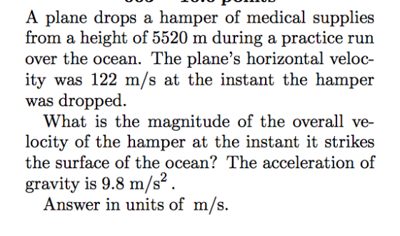 A plane drops a hamper of medical supplies from a height of 5520 m during a practice run over the ocean. The planes horizontal veloc- ity was 122 m/s at the instant the hamper was dropped. What is the magnitude of the overall ve- locity of the hamper at the instant it strikes the surface of the ocean? The acceleration of gravity is 9.8 m/s1 Answer in units of m/s.