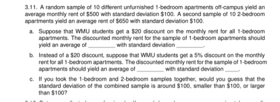 3.11. A random sample of 10 different unfurnished 1-bedroom apartments off-campus yield an average monthly rent of $500 with standard deviation $100. A second sample of 10 2-bedroom apartments yield an average rent of $650 with standard deviation $100 a. Suppose that WMU students get a $20 discount on the monthly rent for all 1-bedroom apartments. The discounted monthly rent for the sample of 1-bedroom apartments should yield an average o with standard deviation b. Instead of a $20 discount, suppose that WMU students get a 5% discount on the monthly rent for all 1-bedroom apartments. The discounted monthly rent for the sample of 1-bedroom apartments should yield an average ofih standard deviation c. If you took the 1-bedroom and 2-bedroom samples together, would you guess that the standard deviation of the combined sample is around $100, smaller than $100, or larger than $100