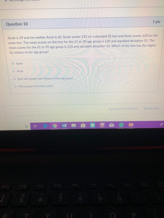 1 pts Question 10 Sarah is 29 and her mother Anne is 62. Sarah scores 135 on a standard 1Q test and Anne scores 120 on the same test. The mean scores on this test for the 21 to 30 age group is 120 and standard deviation 15. The mean scores for the 61 to 70 age group is 110 and standard deviation 10. Which of the two has the higher IQ relative to her age group? O Sarah O Anne Both did equally well relative to their age group Not enough information given Quiz saved at 12:19pm Submit Quiz 8 9 0