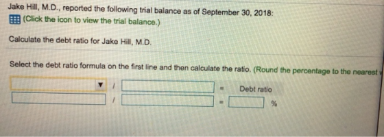Jake Hill, M.D., reported the following trial balance as of September 30, 2018: EB (Click the icon to view the trial balance.,) Calculate the debt ratio for Jake Hill, M.D. Select the debt ratio formula on the first line and then calculate the ratio. (Round the percentage to the nearest Debt ratio