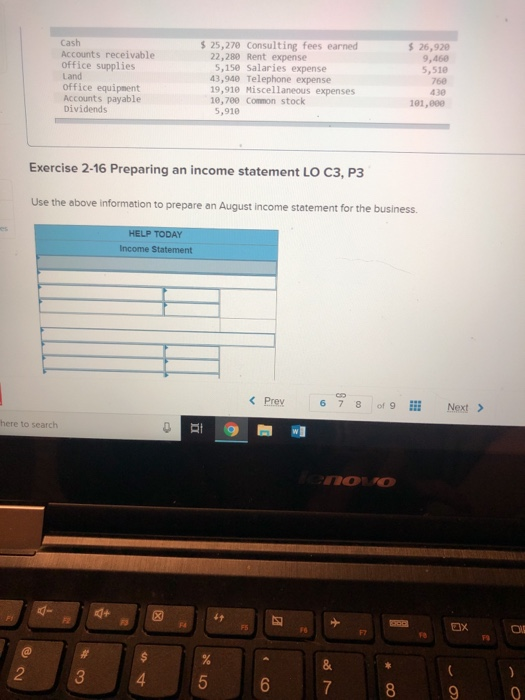 Cash Accounts receivable office supplies Land Office equipment Accounts payable Dividends s 25,270 Consulting fees earned 26,92 9,460 5,510 760 430 101,800 22,280 Rent expense 5,150 Salaries expense 43,940 Telephone expense 19,910 Miscel laneous expenses 10,780 Common stock 5,918 Exercise 2-16 Preparing an income statement LO C3, P3 Use the above information to prepare an August income statement for the business HELP TODAY Income Statement here to search ax