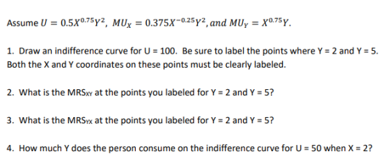 Assume U = 0SX0.75Y2, MUx = 0.375x-025. and MU,-X0.75Y. 1. Draw an indifference curve for U-100. Be sure to label the points