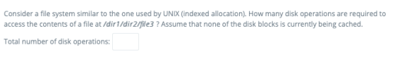 Consider a file system similar to the one used by UNIX (indexed allocation). How many disk operations are required to access the contents of a file at /dir1/dir2/fle3 ? Assume that none of the disk blocks is currently being cached Total number of disk operations: