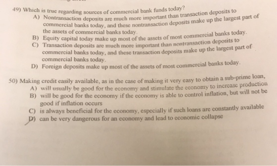 49) Which is true regarding sources of commercial bank funds today? A) Nontransaction deposits are much more important than transaction deposits to make up the largest part of commercial banks today, and these nontransaction deposits the assets of commercial banks today B) Equity C) Transaction deposit capital today make up most of the assets of most commercial banks today s are much more important than nontransaction deposits to commercial banks today, and these commercial banks today transaction deposits make up the largest part of D) Foreign depos its make up most of the assets of most commercial banks todav. to obtain a sub-prime loan, for the economy and stimulate the economy to increase production for the economy if the economy is able to control inflation, but will not be 50) Making credit casily available, as in the case of making it very easy B) will be good good if inflation occurs C) is always beneficial for the economy, especially if such loans are constantly available P) can be very dangerous for an economy and lead to economic collapse