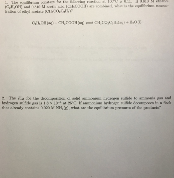 1. The equilibrium constant for the following reaction at 100°C is 0.11. If M ethanol (C2H,OH) and 0.810 M acetic acid (CH3COOH) are combined, what is the equilibrium concen- tration of ethyl acetate (CH3CO2C2Hs)? 6.816 2H,OH (aq) +CH,COOH(ag)CH,CO,C2Hs(ag) + H2O() 2. The KM for the decomposition of solid ammonium hydrogen sulfide to ammonia gas and hydrogen sulfide gas is 1.8 × 10-4 at 25°C. If ammonium hydrogen sulfide decomposes in a flask that already contains 0.020 M NHs(g), what are the equilibrium pressures of the products?
