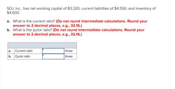SDJ, Inc., has net working capital of $3,320, current liabilities of $4,550, and inventory of $4,600 a. What is the current ratio? (Do not round intermediate calculations. Round your answer to 2 decimal places, e.g., 32.16.) b. What is the quick ratio? (Do not round intermediate calculations. Round your answer to 2 decimal places, e.g., 32.16.) a. Current ratio times b. Quick ratio times