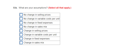 5-b. What are your assumptions? (Select all that apply.) No change in selling prices No change in variable costs per unit No change in fixed expenses No change in sales mix change in selling prices Change in variable costs per unit Change in fixed expenses Change in sales mix