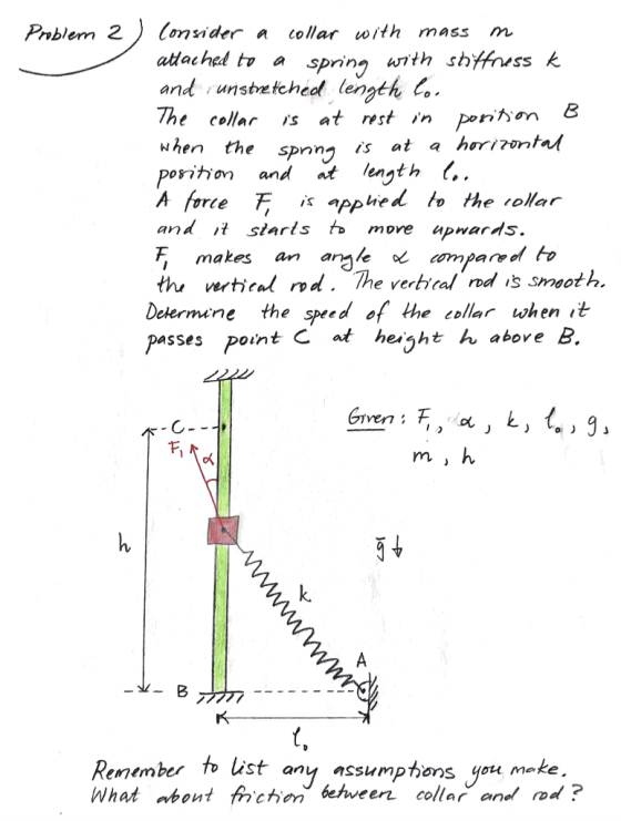 Pablem 2Conider a collar with mass m adached tv a sprina with stiff and unstretched length, The cellar is at rest in periton When the spnny is at a horirontn porition and t ength (.. A force F is apphed to the rollar and t siarls t» move upnards , makes an armle ompared thi verical rvd. The vertical rod s smoot h Determene the speed of the collar when it passes poin te at husht above B. k. Remember to list any assumpthan What abont frchen behveer collar anel od s you meke