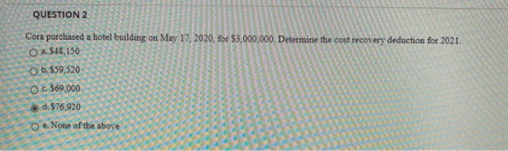 QUESTION 2 Cora purchased a hotel building on May 17, 2020, for $3,000,000. Determine the cost recovery deduction for 2021. O