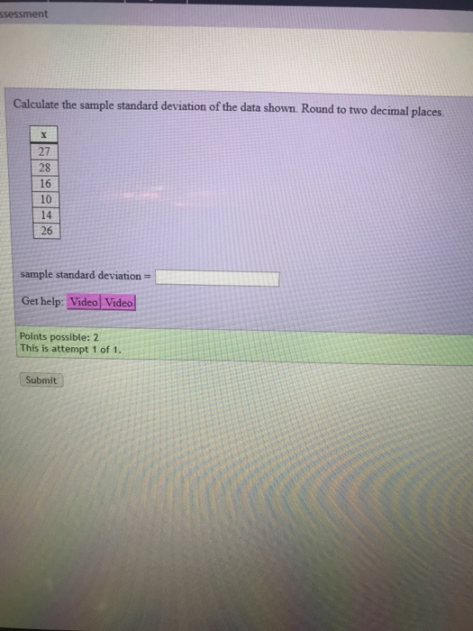 ssessment Calculate the sample standard deviation of the data shown. Round to two decimal places 27 28 16 10 14 26 sample standard deviation Get help: Video Video Points possible: 2 This is attempt 1 of 1. Submit