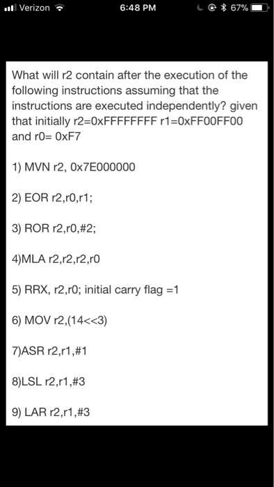 all Verizon 6:48 PM What will r2 contain after the execution of the following instructions assuming that the instructions are executed independently? given that initially r2=0XFFFFFFFF r1=0xFF00FF00 and r0= 0xF7 1) MVN r2, 0x7E000000 2) EOR r2,rO,r1; 3) ROR r2,ro,#2; 4)MLA r2,r2,r2,rO 5) RRX, r2,r& initial carry flag =1 6) MOV r2,(14<<3) 7)ASR r2,r1,#1 8)LSL r2,r1,#3 9) LAR r2,r1,#3