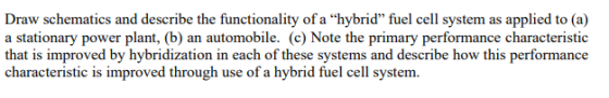 Draw schematics and describe the functionality of a hybrid fuel cell system as applied to (a) a stationary power plant, (b) an automobile. (c) Note the primary performance characteristic that is improved by hybridization in each of these systems and describe how this performance characteristic is improved through use of a hybrid fuel cell system.