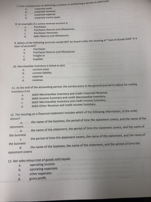 ice is called a(n) 7. Cash received prior to delivering a product or performing a serv unearned asset unearned revenue. unearned expense. unearned contra-asset. 8. An example of a contra-revenue account is a. Purchases Purchases Discounts. Sales Returns and Allowances. d. 9. Which of the following accounts would NOT be found under the heading of Cost of Goods Sold in a chart of accounts? Purchases Purchases Returns and Allowances a. . Freight-In d. Supplies 10. Merchandise Inventory is listed as a(n) current asset. b. crrent liability. C. expense. d. revenue. 11. At the end of the accounting period, the correct entry in the general journal to adjust for ending inventory is to a. b. c. d. debit Merchandise Inventory and credit Unearned Revenue. debit Income Summary and credit Merchandise Inventory. debit Merchandise Inventory and credit Income Summary. debit Other Revenue and credit Income Summary. 12. The heading on a financial statement includes which of the following information, in the order shown? a. the name of the business, the period of time the statement covers, and the name of the b. the name of the statement, the period of time the statement covers, and the name of c. the period of time the statement covers, the name of the statement, and the name of d. the name of the business, the name of the statement, and the period of time the statement the business the business statement covers 13. Net sales minus cost of goods sold equals a. operating income. b. operating expenses. C. other expenses. d. gross profit
