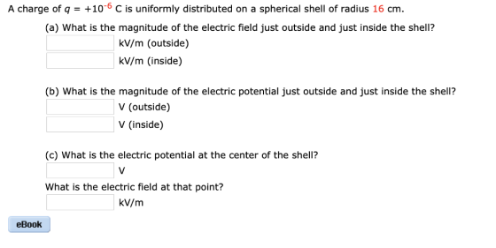A charge of q-+106 C is uniformly distributed on a spherical shell of radius 16 cm. (a) What is the magnitude of the electric field just outside and just inside the shell? kV/m (outside) kV/m (inside) (b) What is the magnitude of the electric potential just outside and just inside the shell? V (outside) V (inside) (c) What is the electric potential at the center of the shell? What is the electric field at that point? kV/m eBook