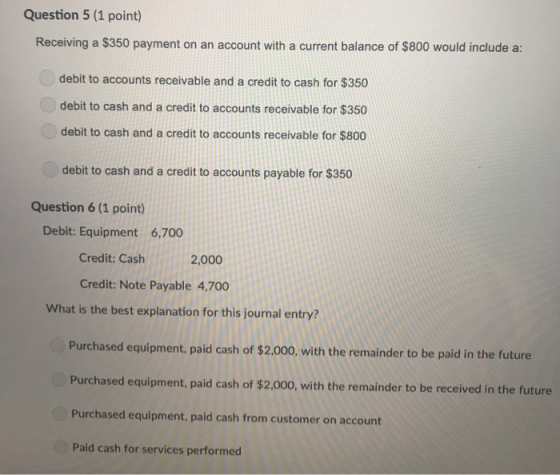 Question 5 (1 point) Receiving a $350 payment on an account with a current balance of $800 would include a: debit to accounts