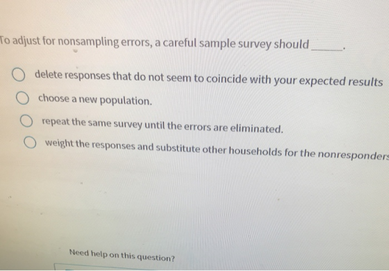 To adjust for nonsampling errors, a careful sample survey should delete responses that do not seem to coincide with your expected results choose a new population. O O repeat the same survey until the errors are eliminated. O weight the responses and substitute other households for the nonresponders Need help on this question?