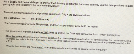 Use a Supply and Demand Graph to answer the following question(s), but make sure you use the data provided to label your graph, and to perform the required calculations: The market clearing quantity and price for taxi rides in City X are given as follows: qe 500 rides and pe-$10 (per ride) The demand choke price is $20 per ride, and the supply choke price is $5 per month. The government imposes a guota of 100 rides to protect the Citys taxi companies (from unfair competition). After the quota, the minimum price that suppliers (.e., taxi companies authorized to operate under the quota) are willing to charge per ride is Ps $7; however, maximum price that consumers are wiling to pay per ride (under the quota) is Po - $15. What is the value of the quota rent received by suppliers authorized to operate under the quota?