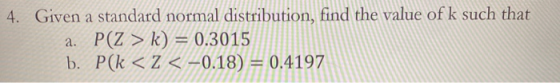 4. Given a standard normal distribution, find the value of k such that a. P(Z > k) = 0.3015 b. P(k < < < -0.18) = 0.4197