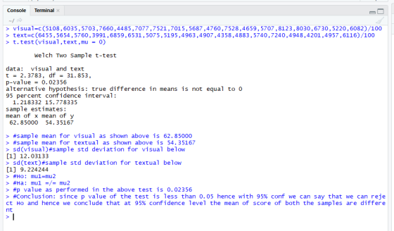 Console Terminal > visual-c(5108,6035,5703,7660,4485,7077,7521,7015,5687,4760,7528,4659,5707,8123,8030,6730,5220,6082)/100 > text-C (6455,5654, 5760, 3991,6859,6531,5075,5195,4963,4907,4358,4883,5740,7240,4948,4201,4957,6116)/100 > t test (visual ,text , mu 0) welch Two Sample t-test data visual and text t 2. 3783, df 31.853 p-value0. 02356 alternative hypothesis: true difference in means is not equal to 0 95 percent confidence interval: 1. 218332 15.778335 sample estimates: mean of x mean of y 54. 35167 62. 85000 > #sample mean for visual as shown above is 62.85000 > #sample mean for textual as shown above is 54.35167 > sd(visual)#s ample std deviation for visual below [1] 12.03133 > sd(text)?sample std deviation for textual below [1] 9. 224244 > #p value as performed in the above test is 0.02356 > #conclusion: since p value of the test is less than 0.05 hence with 95% conf we can say that we can reje ct Ho and hence we conclude that at 95% confidence level the mean of scor e of both the samples are differe nt