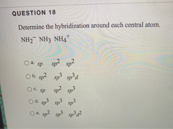 QUESTION 18 Determine the hybridization around each central atom. NH2- NH3 NH4+ O a. sp sp2 sp2 OC. Sp O b. sp2 sp3 sp3d sp2