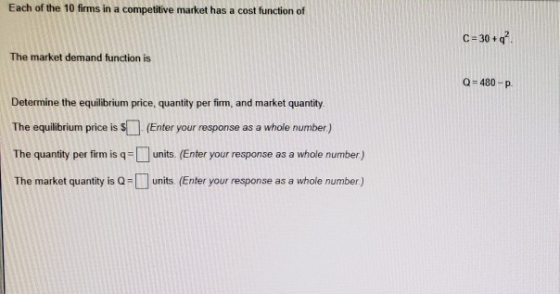Each of the 10 firms in a competitive market has a cost function of C-30+q The market demand function is Q-480-P Determine the equilibrium price, quantity per firm, and market quantity The equilibrium price is s (Enter your response as a whole number) The quantity per firm is q units. (Enter your response as a whole number) The market quantity is Q-units (Enter your response as a whole number)