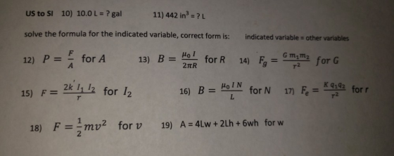 11) 442 in3 = ? L US to SI 10) 10.0 L = ? gal solve the formula for the indicated variable, correct form is: indicated variable - other variables 12) P=_ for A 15) F= 2k 11 12 for 1 13) B = Ho I 2TtR 14)ゲGman, for G for R 16) B = HolM for N 17) Fe= 44 for r r2 for w F=1mv2 2 for v 19) A:4Lw, + 2Lh + 6wh 18)
