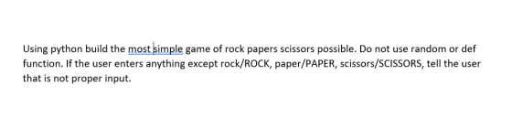 Using python build the most simple game of rock papers scissors possible. Do not use random or def function. If the user ente