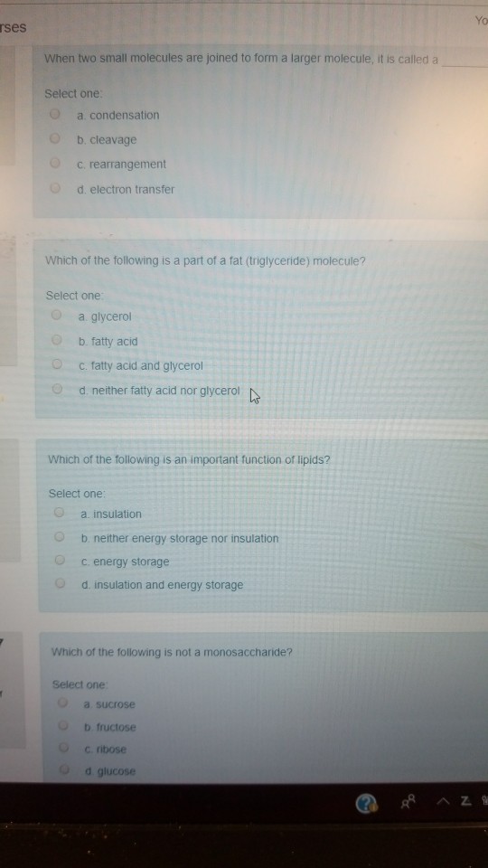 rses When two small molecules are joined to form a larger molecule, it is called a Select one O a condensation O b. cleavage c. rearrangement d. electron transfer Which of the following is a part of a fat (triglyceride) molecule? Select one O a. glycerol b, fatty acid c. fatty acid and glycerol 0 d. neither faty acid nor glycerol Which of the following is an important function of lipids? Select one a. insulation b neither energy storage nor insulation O c. energy storage d. insulation and energy storage Which of the following is not a monosaccharide? Select one a sucrose b fructose O c ribose d glucose
