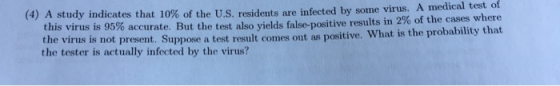 (4) A study indicates that 10% of the US. residents are infected by sonne virus. Am edical test of 2% of the cases where e virus is not present. Suppose a test result comes out as positive. What is the probability that this virus is 95% accurate. But the test also yields false-positive results in the tester is actually infected by the virus?