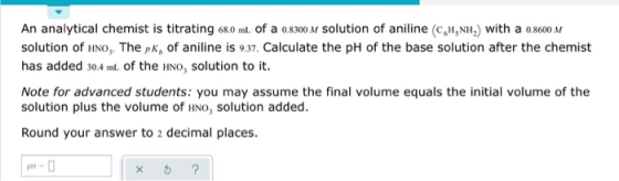 An analytical chemist is titrating 68.0 ml of a 0.8300 M solution of aniline (CH, NH) with a 0.8600 M solution of HNO, The pk