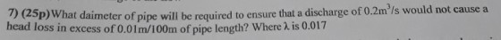 2 25p) What daimeter of pipe will be required to ensure that a discharge of 0.2m/s would not cause a head loss in excess of 0.01m/100m of pipe length? Where λ is 0.017 required to ensure that a discharge of 0.2m/s would not cause a