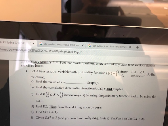 IS #1 Spring 201 . Ddf G × do product costs equal total rma x | G Let XX be a random variable wit | owner/Downlo ads/442%20ws%2096231 %20Spring%20201 9,pdf 丽 TT Trsaa anti r my office hours. str Feel free toasKQuestion at the start oran rass next weer rat rin ksinrx, osts1 Do the 1. Let X be a random variable with probability function fx) 0, otherwise following a) Find the value of kGraph f b) Find the cumulative distribution function (c.d.f.) F and graph it. ) Find Ps X < in two ways: i) by using the probability function and i) by using the c.d.f. d) Find EX. Hint: Youll need integration by parts e) Find E(2x +3). ) Given EX? 2 (and you need not verly this), find: i) VarX and i) Var(2x +3).