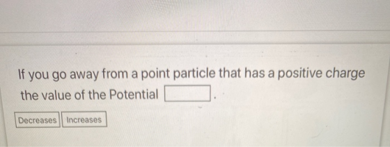 If you go away from a point particle that has a positive charge the value of the Potential Decreases increases