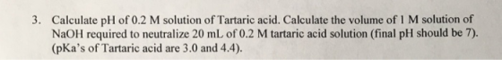 Calculate pH of 0.2 M solution of Tartaric acid. Calculate the volume of 1 M solution of NaOH required to neutralize 20 mL of 0.2 M tartaric acid solution (final pH should be 7). (pKas of Tartaric acid are 3.0 and 4.4). 3.