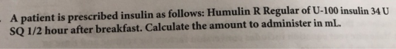 follows: Humulin R Regular of U-100 insulin 34 U A patient is prescribed insulin as SQ 1/2 hour after breakfast. Calculate th