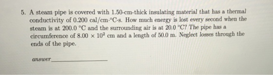 5. A steam pipe is covered with 1.50-cm-thick insulating material that has a thermal conductivity of 0.200 cal/cm°C-s. How much energy is lost every second when the steam is at 200.0 °C and the surrounding air is at 20.0 °C? The pipe has a circumference of 8.00 x 102 cm and a length of 50.0 m. Neglect losses through the ends of the pipe. answe